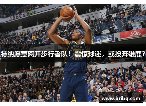 特纳愿意离开步行者队！震惊球迷，或投奔雄鹿？